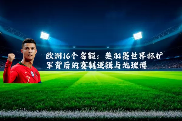 欧洲16个名额:美加墨世界杯扩军背后的赛制逻辑与地理博弈
