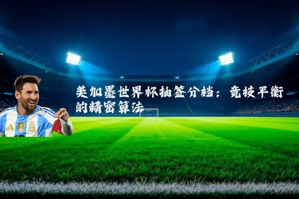 美加墨世界杯抽签分档:竞技平衡的精密算法